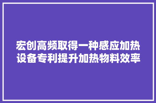 宏创高频取得一种感应加热设备专利提升加热物料效率和精度