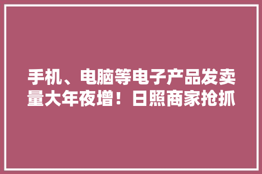 手机、电脑等电子产品发卖量大年夜增！日照商家抢抓“准大年夜学生”商机 手机、电脑等电子产品发卖量大年夜增！日照商家抢抓“准大年夜学生”商机 人工智能