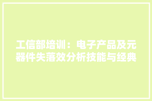 工信部培训：电子产品及元器件失落效分析技能与经典案例解析
