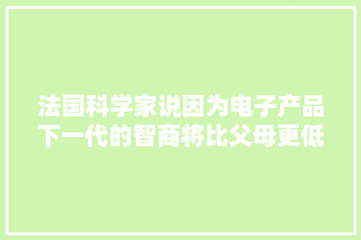 法国科学家说因为电子产品下一代的智商将比父母更低大年夜家赞同吗？ 法国科学家说因为电子产品下一代的智商将比父母更低大年夜家赞同吗？ 智能家居