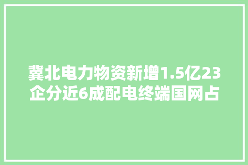 冀北电力物资新增1.5亿23企分近6成配电终端国网占近7成 冀北电力物资新增1.5亿23企分近6成配电终端国网占近7成 智能科技