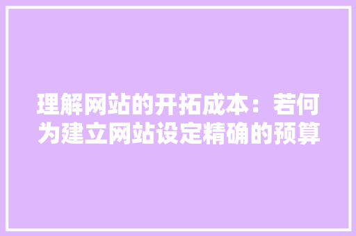 理解网站的开拓成本：若何为建立网站设定精确的预算