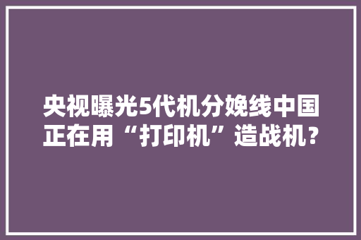 央视曝光5代机分娩线中国正在用“打印机”造战机？