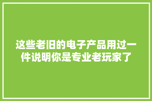 这些老旧的电子产品用过一件说明你是专业老玩家了 这些老旧的电子产品用过一件说明你是专业老玩家了 智能科技