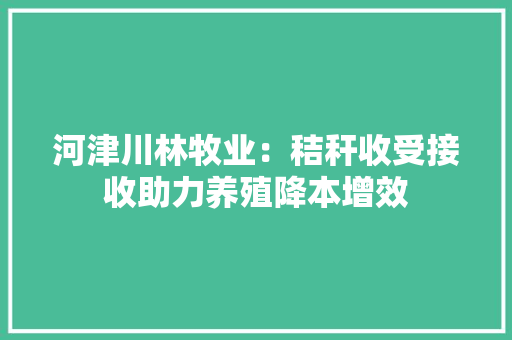 河津川林牧业：秸秆收受接收助力养殖降本增效