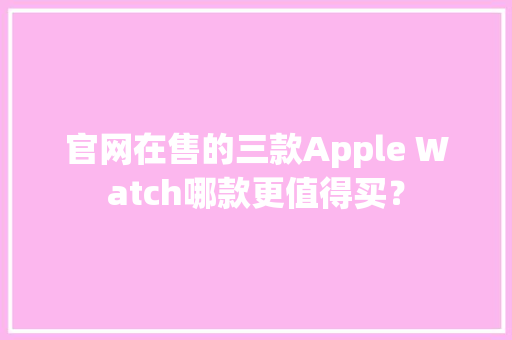 官网在售的三款Apple Watch哪款更值得买？ 官网在售的三款Apple Watch哪款更值得买？ 智能科技