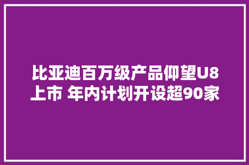 比亚迪百万级产品仰望U8上市 年内计划开设超90家直营门店 比亚迪百万级产品仰望U8上市 年内计划开设超90家直营门店 智能科技