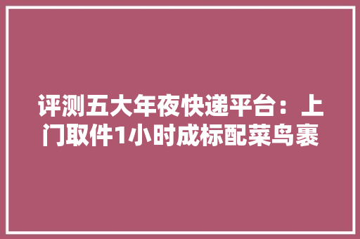 评测五大年夜快递平台：上门取件1小时成标配菜鸟裹裹寄件时效最佳 评测五大年夜快递平台：上门取件1小时成标配菜鸟裹裹寄件时效最佳 智能家居