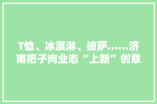 T恤、冰淇淋、披萨……济南把子肉业态“上新”创意产品火出圈