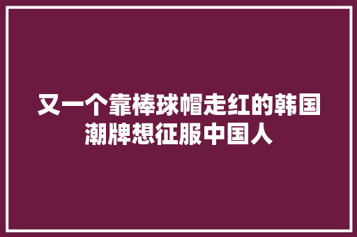 又一个靠棒球帽走红的韩国潮牌想征服中国人