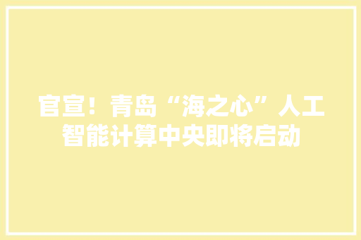官宣！青岛“海之心”人工智能计算中央即将启动