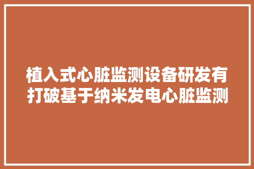 植入式心脏监测设备研发有打破基于纳米发电心脏监测胶囊传感器亮相！阜外病院华伟、中科院纳能所李舟团队研究 植入式心脏监测设备研发有打破基于纳米发电心脏监测胶囊传感器亮相！阜外病院华伟、中科院纳能所李舟团队研究 互联通信