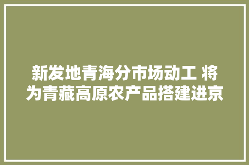 新发地青海分市场动工 将为青藏高原农产品搭建进京通道 新发地青海分市场动工 将为青藏高原农产品搭建进京通道 智能家居