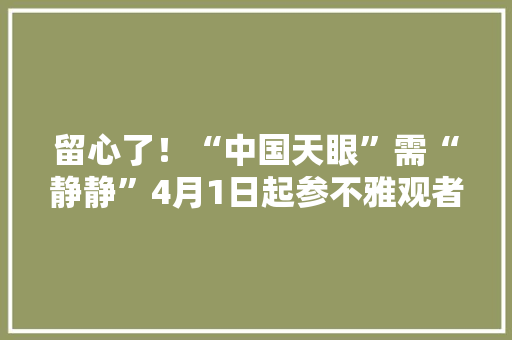 留心了！“中国天眼”需“静静”4月1日起参不雅观者不许带电子设备