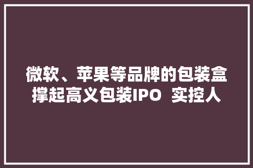 微软、苹果等品牌的包装盒撑起高义包装IPO  实控人拉上亲属、同伙来入股 微软、苹果等品牌的包装盒撑起高义包装IPO  实控人拉上亲属、同伙来入股 智能家居