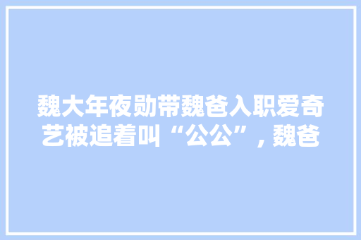 魏大年夜勋带魏爸入职爱奇艺被追着叫“公公”, 魏爸反应过于诚实