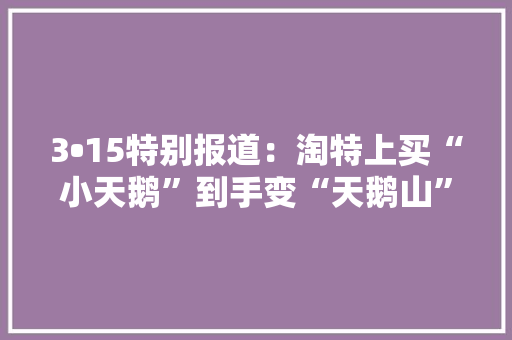 3•15特别报道：淘特上买“小天鹅”到手变“天鹅山”消费者：这是有预谋售假 3•15特别报道：淘特上买“小天鹅”到手变“天鹅山”消费者：这是有预谋售假 智能科技