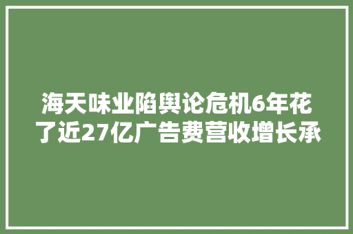 海天味业陷舆论危机6年花了近27亿广告费营收增长承压