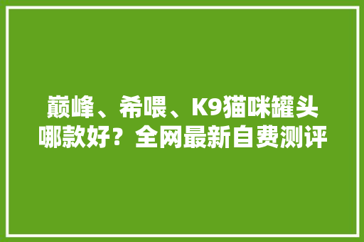 巅峰、希喂、K9猫咪罐头哪款好？全网最新自费测评全程无广