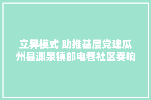 立异模式 助推基层党建瓜州县渊泉镇邮电巷社区奏响基层党建“五化五型”协奏曲