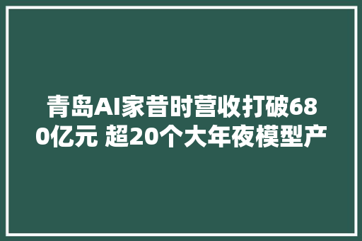 青岛AI家昔时营收打破680亿元 超20个大年夜模型产品汇聚