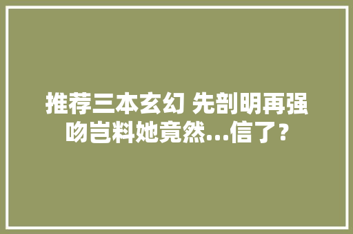推荐三本玄幻 先剖明再强吻岂料她竟然…信了？ 推荐三本玄幻 先剖明再强吻岂料她竟然…信了？ 人工智能