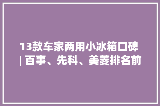 13款车家两用小冰箱口碑 | 百事、先科、美菱排名前三新飞这回翻车了？