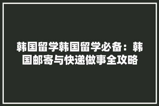 韩国留学韩国留学必备：韩国邮寄与快递做事全攻略