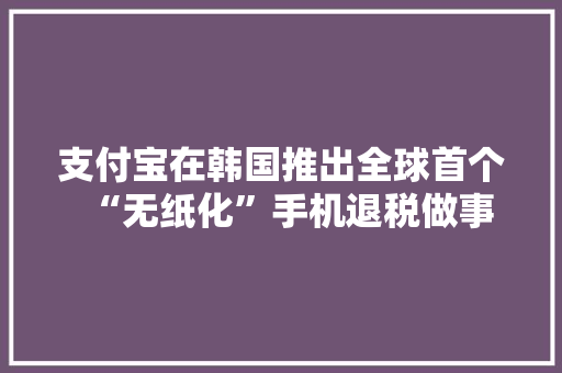 支付宝在韩国推出全球首个“无纸化”手机退税做事
