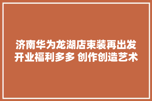 济南华为龙湖店束装再出发开业福利多多 创作创造艺术臻品华为全新小折叠旗舰HUAWEIPocket2正式宣告
