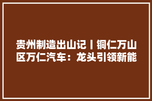 贵州制造出山记丨铜仁万山区万仁汽车：龙头引领新能源商用汽车家当链成长