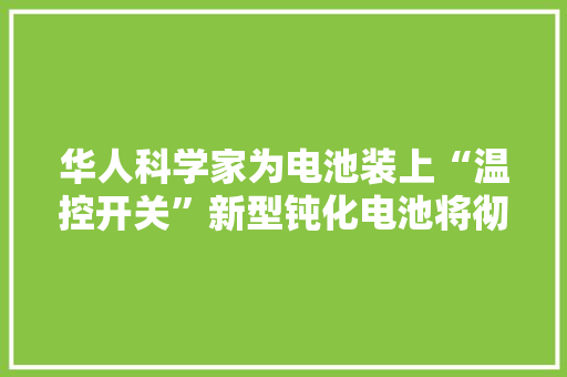 华人科学家为电池装上“温控开关”新型钝化电池将彻底拜别自燃