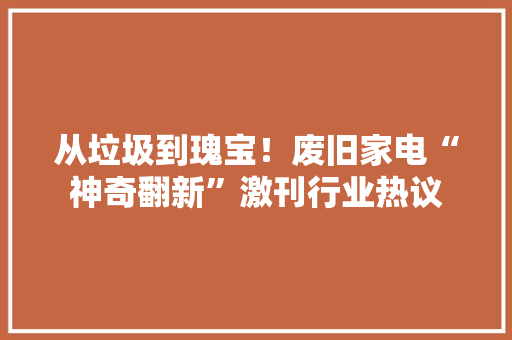 从垃圾到瑰宝！废旧家电“神奇翻新”激刊行业热议