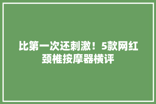 比第一次还刺激！5款网红颈椎按摩器横评