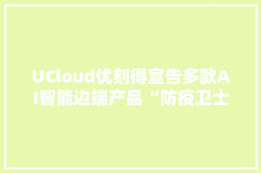 UCloud优刻得宣告多款AI智能边端产品“防疫卫士”为疫情防控需求供应解决筹划