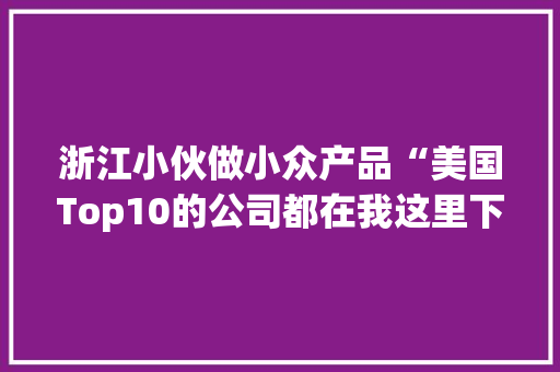 浙江小伙做小众产品“美国Top10的公司都在我这里下过单”