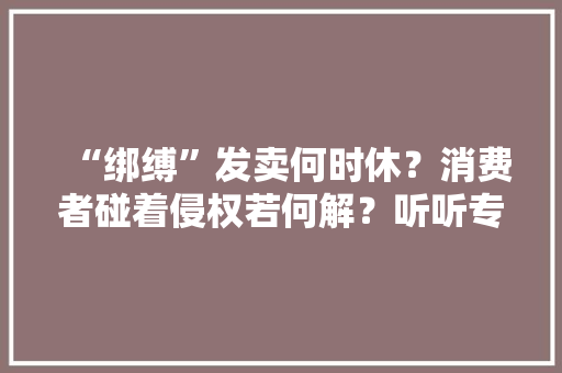 “绑缚”发卖何时休？消费者碰着侵权若何解？听听专家怎么说 “绑缚”发卖何时休？消费者碰着侵权若何解？听听专家怎么说 智能家居