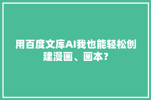 用百度文库AI我也能轻松创建漫画、画本？ 用百度文库AI我也能轻松创建漫画、画本？ 智能家居