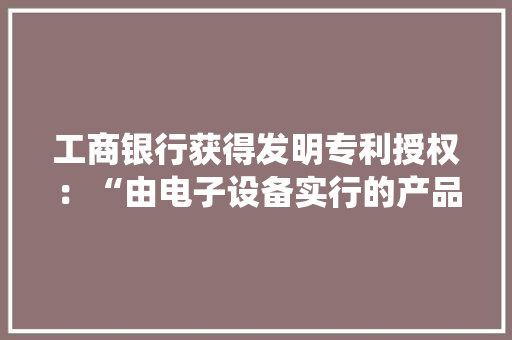 工商银行获得发明专利授权：“由电子设备实行的产品参数调解方法和装配、系统和介质” 工商银行获得发明专利授权：“由电子设备实行的产品参数调解方法和装配、系统和介质” 人工智能