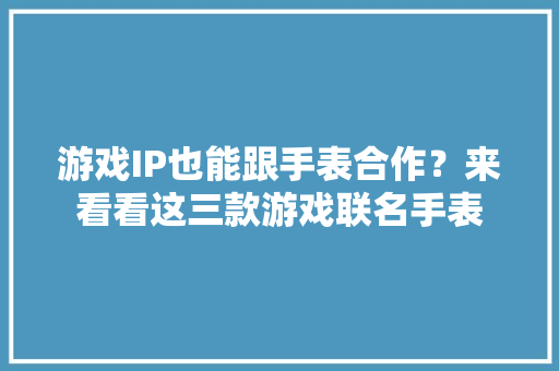 游戏IP也能跟手表合作？来看看这三款游戏联名手表 游戏IP也能跟手表合作？来看看这三款游戏联名手表 人工智能