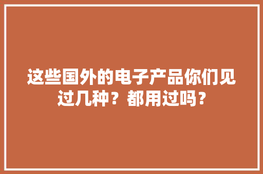 这些国外的电子产品你们见过几种？都用过吗？ 这些国外的电子产品你们见过几种？都用过吗？ 智能科技