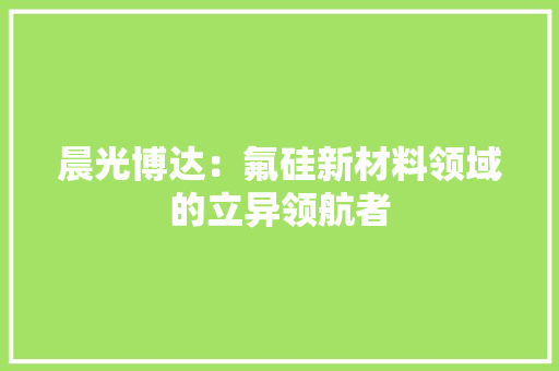 晨光博达：氟硅新材料领域的立异领航者 晨光博达：氟硅新材料领域的立异领航者 智能家居