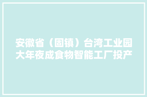 安徽省（固镇）台湾工业园大年夜成食物智能工厂投产 安徽省（固镇）台湾工业园大年夜成食物智能工厂投产 智能家居