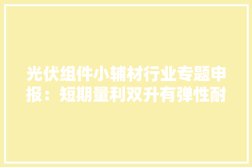 光伏组件小辅材行业专题申报：短期量利双升有弹性耐久格局优化 光伏组件小辅材行业专题申报：短期量利双升有弹性耐久格局优化 智能科技