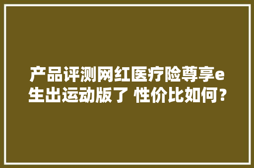 产品评测网红医疗险尊享e生出运动版了 性价比如何？