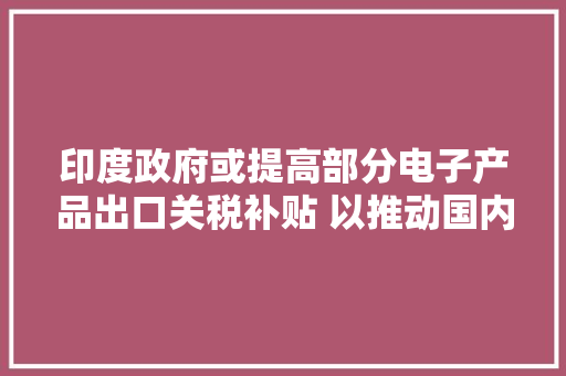 印度政府或提高部分电子产品出口关税补贴 以推动国内制造和出口 印度政府或提高部分电子产品出口关税补贴 以推动国内制造和出口 互联通信
