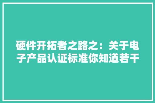 硬件开拓者之路之：关于电子产品认证标准你知道若干？ 硬件开拓者之路之：关于电子产品认证标准你知道若干？ 互联通信