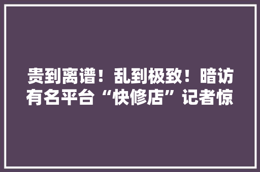 贵到离谱！乱到极致！暗访有名平台“快修店”记者惊呆了