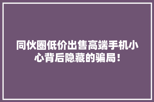 同伙圈低价出售高端手机小心背后隐藏的骗局！