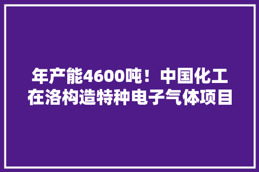 年产能4600吨！中国化工在洛构造特种电子气体项目